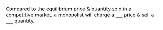 Compared to the equilibrium price & quantity sold in a competitive market, a monopolist will charge a ___ price & sell a ___ quantity.