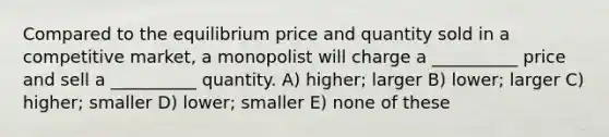 Compared to the equilibrium price and quantity sold in a competitive market, a monopolist will charge a __________ price and sell a __________ quantity. A) higher; larger B) lower; larger C) higher; smaller D) lower; smaller E) none of these