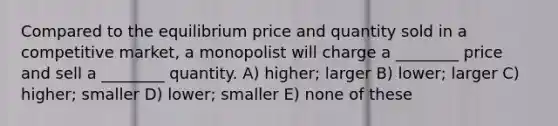 Compared to the equilibrium price and quantity sold in a competitive market, a monopolist will charge a ________ price and sell a ________ quantity. A) higher; larger B) lower; larger C) higher; smaller D) lower; smaller E) none of these