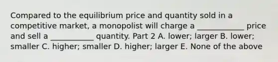 Compared to the equilibrium price and quantity sold in a competitive​ market, a monopolist will charge a​ ____________ price and sell a​ ___________ quantity. Part 2 A. ​lower; larger B. ​lower; smaller C. ​higher; smaller D. ​higher; larger E. None of the above