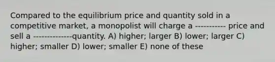 Compared to the equilibrium price and quantity sold in a competitive market, a monopolist will charge a ----------- price and sell a --------------quantity. A) higher; larger B) lower; larger C) higher; smaller D) lower; smaller E) none of these