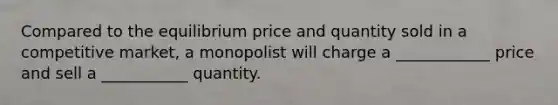 Compared to the equilibrium price and quantity sold in a competitive​ market, a monopolist will charge a​ ____________ price and sell a​ ___________ quantity.