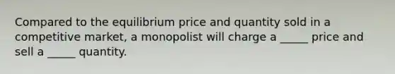 Compared to the equilibrium price and quantity sold in a competitive market, a monopolist will charge a _____ price and sell a _____ quantity.