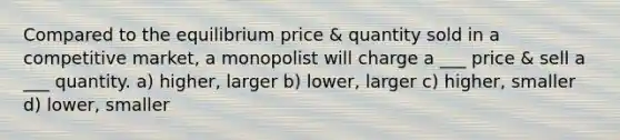 Compared to the equilibrium price & quantity sold in a competitive market, a monopolist will charge a ___ price & sell a ___ quantity. a) higher, larger b) lower, larger c) higher, smaller d) lower, smaller