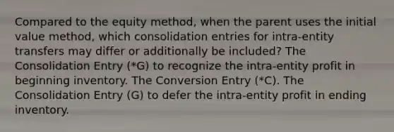 Compared to the equity method, when the parent uses the initial value method, which consolidation entries for intra-entity transfers may differ or additionally be included? The Consolidation Entry (*G) to recognize the intra-entity profit in beginning inventory. The Conversion Entry (*C). The Consolidation Entry (G) to defer the intra-entity profit in ending inventory.