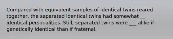 Compared with equivalent samples of identical twins reared together, the separated identical twins had somewhat __ identical personalities. Still, separated twins were ___ alike if genetically identical than if fraternal.