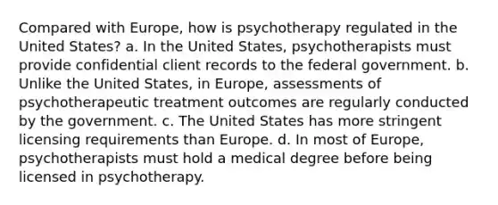 Compared with Europe, how is psychotherapy regulated in the United States? a. In the United States, psychotherapists must provide confidential client records to the federal government. b. Unlike the United States, in Europe, assessments of psychotherapeutic treatment outcomes are regularly conducted by the government. c. The United States has more stringent licensing requirements than Europe. d. In most of Europe, psychotherapists must hold a medical degree before being licensed in psychotherapy.