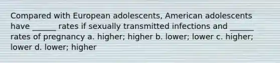 Compared with European adolescents, American adolescents have ______ rates if sexually transmitted infections and ______ rates of pregnancy a. higher; higher b. lower; lower c. higher; lower d. lower; higher