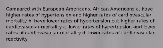 Compared with European Americans, African Americans a. have higher rates of hypertension and higher rates of cardiovascular mortality b. have lower rates of hypertension but higher rates of cardiovascular mortality c. lower rates of hypertension and lower rates of cardiovascular mortality d. lower rates of cardiovascular reactivity