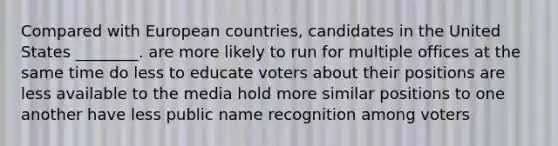 Compared with European countries, candidates in the United States ________. are more likely to run for multiple offices at the same time do less to educate voters about their positions are less available to the media hold more similar positions to one another have less public name recognition among voters