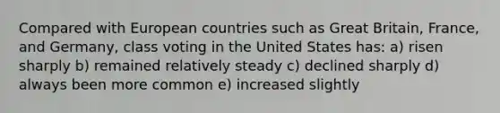 Compared with European countries such as Great Britain, France, and Germany, class voting in the United States has: a) risen sharply b) remained relatively steady c) declined sharply d) always been more common e) increased slightly