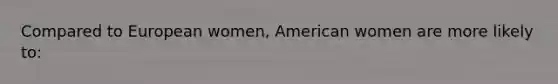 Compared to European women, American women are more likely to: