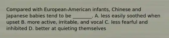 Compared with European-American infants, Chinese and Japanese babies tend to be ________. A. less easily soothed when upset B. more active, irritable, and vocal C. less fearful and inhibited D. better at quieting themselves