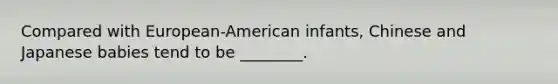 Compared with European-American infants, Chinese and Japanese babies tend to be ________.