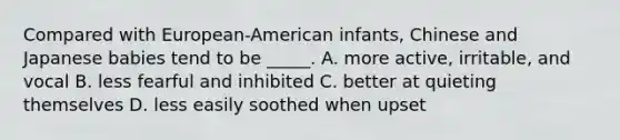 Compared with European-American infants, Chinese and Japanese babies tend to be _____. A. more active, irritable, and vocal B. less fearful and inhibited C. better at quieting themselves D. less easily soothed when upset