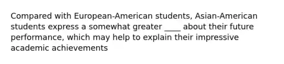 Compared with European-American students, Asian-American students express a somewhat greater ____ about their future performance, which may help to explain their impressive academic achievements