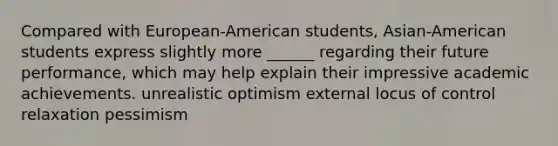 Compared with European-American students, Asian-American students express slightly more ______ regarding their future performance, which may help explain their impressive academic achievements. unrealistic optimism external locus of control relaxation pessimism