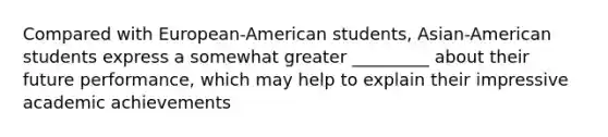 Compared with European-American students, Asian-American students express a somewhat greater _________ about their future performance, which may help to explain their impressive academic achievements