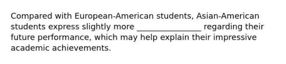 Compared with European-American students, Asian-American students express slightly more ________________ regarding their future performance, which may help explain their impressive academic achievements.