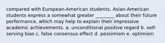 compared with European-American students, Asian-American students express a somewhat greater ________ about their future performance, which may help to explain their impressive academic achievements. a. unconditional positive regard b. self-serving bias c. false consensus effect d. pessimism e. optimism