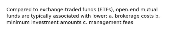 Compared to exchange-traded funds (ETFs), open-end mutual funds are typically associated with lower: a. brokerage costs b. minimum investment amounts c. management fees