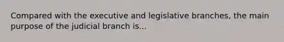 Compared with the executive and legislative branches, the main purpose of the judicial branch is...