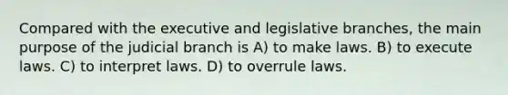 Compared with the executive and legislative branches, the main purpose of the judicial branch is A) to make laws. B) to execute laws. C) to interpret laws. D) to overrule laws.