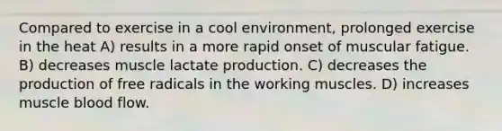 Compared to exercise in a cool environment, prolonged exercise in the heat A) results in a more rapid onset of muscular fatigue. B) decreases muscle lactate production. C) decreases the production of free radicals in the working muscles. D) increases muscle blood flow.