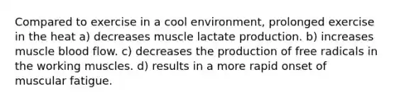 Compared to exercise in a cool environment, prolonged exercise in the heat a) decreases muscle lactate production. b) increases muscle blood flow. c) decreases the production of free radicals in the working muscles. d) results in a more rapid onset of muscular fatigue.