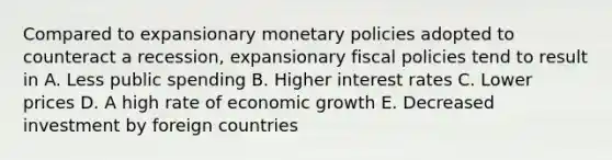 Compared to expansionary monetary policies adopted to counteract a recession, expansionary fiscal policies tend to result in A. Less public spending B. Higher interest rates C. Lower prices D. A high rate of economic growth E. Decreased investment by foreign countries