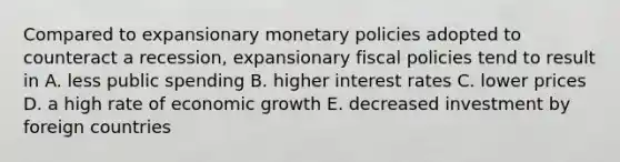 Compared to expansionary monetary policies adopted to counteract a recession, expansionary fiscal policies tend to result in A. less public spending B. higher interest rates C. lower prices D. a high rate of economic growth E. decreased investment by foreign countries