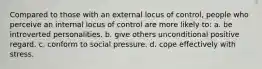 Compared to those with an external locus of control, people who perceive an internal locus of control are more likely to: a. be introverted personalities. b. give others unconditional positive regard. c. conform to social pressure. d. cope effectively with stress.