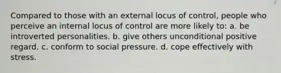 Compared to those with an external locus of control, people who perceive an internal locus of control are more likely to: a. be introverted personalities. b. give others unconditional positive regard. c. conform to social pressure. d. cope effectively with stress.