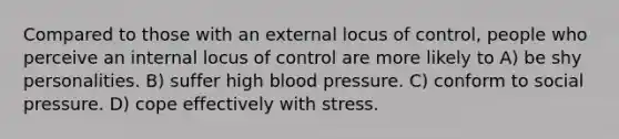 Compared to those with an external locus of control, people who perceive an internal locus of control are more likely to A) be shy personalities. B) suffer high blood pressure. C) conform to social pressure. D) cope effectively with stress.