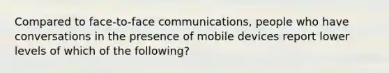 Compared to face-to-face communications, people who have conversations in the presence of mobile devices report lower levels of which of the following?