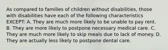 As compared to families of children without disabilities, those with disabilities have each of the following characteristics EXCEPT: A. They are much more likely to be unable to pay rent. B. They are more likely to postpone necessary medical care. C. They are much more likely to skip meals due to lack of money. D. They are actually less likely to postpone dental care.