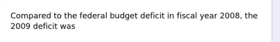 Compared to the federal budget deficit in fiscal year 2008, the 2009 deficit was