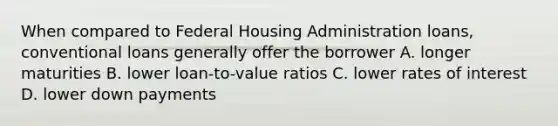 When compared to Federal Housing Administration loans, conventional loans generally offer the borrower A. longer maturities B. lower loan-to-value ratios C. lower rates of interest D. lower down payments