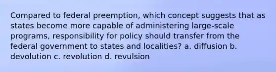 Compared to federal preemption, which concept suggests that as states become more capable of administering large-scale programs, responsibility for policy should transfer from the federal government to states and localities? a. diffusion b. devolution c. revolution d. revulsion