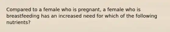 Compared to a female who is pregnant, a female who is breastfeeding has an increased need for which of the following nutrients?