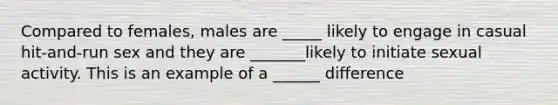 Compared to females, males are _____ likely to engage in casual hit-and-run sex and they are _______likely to initiate sexual activity. This is an example of a ______ difference