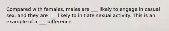 Compared with females, males are ___ likely to engage in casual sex, and they are ___ likely to initiate sexual activity. This is an example of a ___ difference.