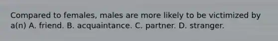 Compared to females, males are more likely to be victimized by a(n) A. friend. B. acquaintance. C. partner. D. stranger.