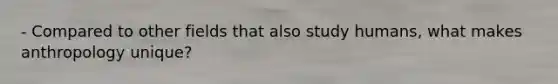 - Compared to other fields that also study humans, what makes anthropology unique?
