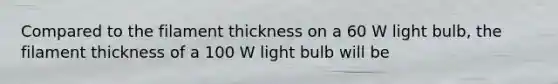 Compared to the filament thickness on a 60 W light bulb, the filament thickness of a 100 W light bulb will be