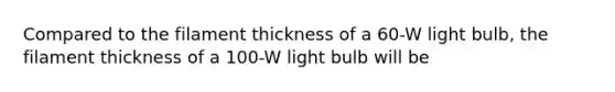 Compared to the filament thickness of a 60-W light bulb, the filament thickness of a 100-W light bulb will be