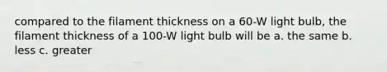 compared to the filament thickness on a 60-W light bulb, the filament thickness of a 100-W light bulb will be a. the same b. less c. greater