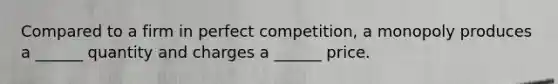 Compared to a firm in perfect competition, a monopoly produces a ______ quantity and charges a ______ price.