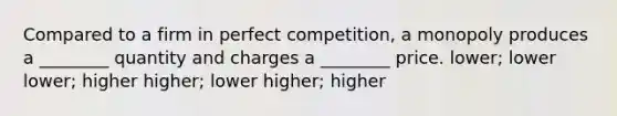 Compared to a firm in perfect competition, a monopoly produces a ________ quantity and charges a ________ price. lower; lower lower; higher higher; lower higher; higher