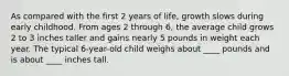 As compared with the first 2 years of life, growth slows during early childhood. From ages 2 through 6, the average child grows 2 to 3 inches taller and gains nearly 5 pounds in weight each year. The typical 6-year-old child weighs about ____ pounds and is about ____ inches tall.